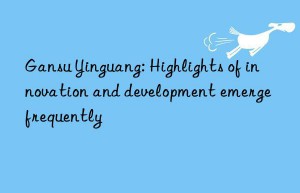 Gansu Yinguang: Highlights of innovation and development emerge frequently