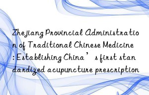 Zhejiang Provincial Administration of Traditional Chinese Medicine: Establishing China’s first standardized acupuncture prescription