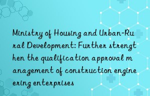 Ministry of Housing and Urban-Rural Development: Further strengthen the qualification approval management of construction engineering enterprises