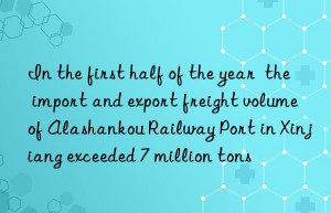 In the first half of the year  the import and export freight volume of Alashankou Railway Port in Xinjiang exceeded 7 million tons