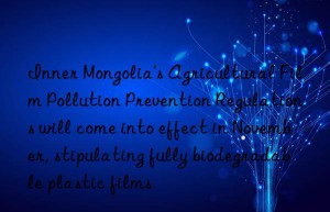 Inner Mongolia’s Agricultural Film Pollution Prevention Regulations will come into effect in November, stipulating fully biodegradable plastic films