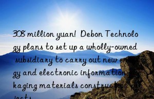 308 million yuan!  Debon Technology plans to set up a wholly-owned subsidiary to carry out new energy and electronic information packaging materials construction projects