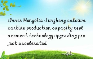 Inner Mongolia Junzheng calcium carbide production capacity replacement technology upgrading project accelerated