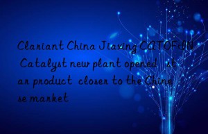 Clariant China Jiaxing CATOFIN® Catalyst new plant opened   star product  closer to the Chinese market