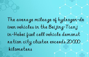 The average mileage of hydrogen-driven vehicles in the Beijing-Tianjin-Hebei fuel cell vehicle demonstration city cluster exceeds 20 000 kilometers