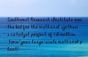 Southwest Research Institute won the bid for the methanol synthesis catalyst project of 1.8 million tons/year large-scale methanol plant!