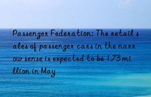 Passenger Federation: The retail sales of passenger cars in the narrow sense is expected to be 1.73 million in May