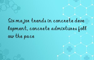 Six major trends in concrete development, concrete admixtures follow the pace