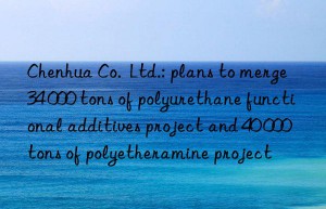 Chenhua Co.  Ltd.: plans to merge 34 000 tons of polyurethane functional additives project and 40 000 tons of polyetheramine project