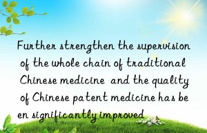 Further strengthen the supervision of the whole chain of traditional Chinese medicine  and the quality of Chinese patent medicine has been significantly improved