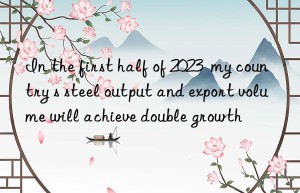 In the first half of 2023  my country s steel output and export volume will achieve double growth