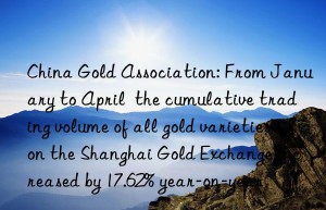 China Gold Association: From January to April  the cumulative trading volume of all gold varieties on the Shanghai Gold Exchange increased by 17.62% year-on-year