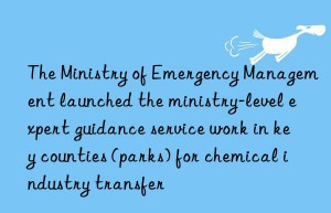 The Ministry of Emergency Management launched the ministry-level expert guidance service work in key counties (parks) for chemical industry transfer