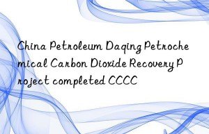 China Petroleum Daqing Petrochemical Carbon Dioxide Recovery Project completed CCCC