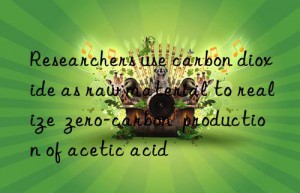 Researchers use carbon dioxide as raw material to realize  zero-carbon  production of acetic acid