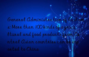 General Administration of Customs: More than 100 kinds of agricultural and food products from Central Asian countries can be exported to China