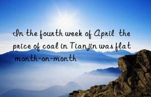 In the fourth week of April  the price of coal in Tianjin was flat month-on-month