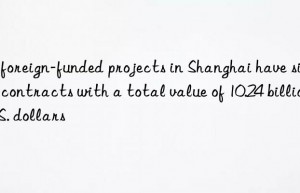 77 foreign-funded projects in Shanghai have signed contracts with a total value of 10.24 billion U.S. dollars