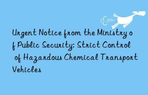 Urgent Notice from the Ministry of Public Security: Strict Control of Hazardous Chemical Transport Vehicles