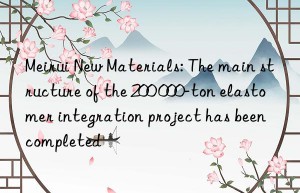 Meirui New Materials: The main structure of the 200 000-ton elastomer integration project has been completed