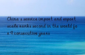 China s service import and export scale ranks second in the world for 9 consecutive years