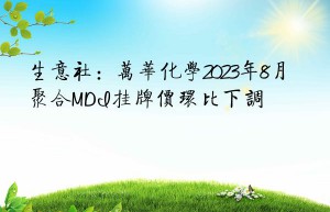 生意社：万华化学2023年8月聚合MDI挂牌价环比下调