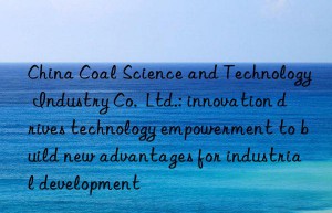 China Coal Science and Technology Industry Co.  Ltd.: innovation drives technology empowerment to build new advantages for industrial development