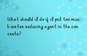 What should I do if I put too much water reducing agent in the concrete?