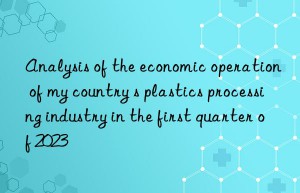 Analysis of the economic operation of my country s plastics processing industry in the first quarter of 2023