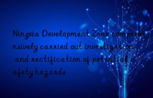 Ningxia Development Zone comprehensively carried out investigation and rectification of potential safety hazards