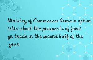 Ministry of Commerce: Remain optimistic about the prospects of foreign trade in the second half of the year