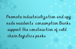 Promote industrialization and upgrade residents  consumption Banks support the construction of cold chain logistics parks