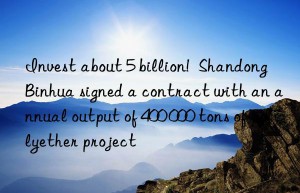 Invest about 5 billion!  Shandong Binhua signed a contract with an annual output of 400 000 tons of polyether project