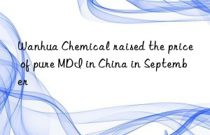 Wanhua Chemical raised the price of pure MDI in China in September