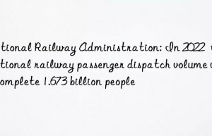 National Railway Administration: In 2022  the national railway passenger dispatch volume will complete 1.673 billion people