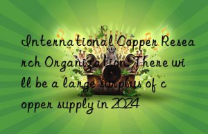 International Copper Research Organization: There will be a large surplus of copper supply in 2024