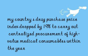 my country s drug purchase price index dropped by 19% to carry out centralized procurement of high-value medical consumables within the year