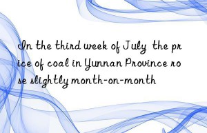 In the third week of July  the price of coal in Yunnan Province rose slightly month-on-month