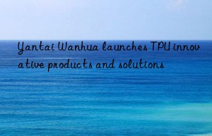 Yantai Wanhua launches TPU innovative products and solutions