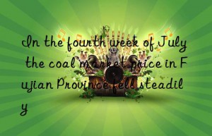 In the fourth week of July  the coal market price in Fujian Province fell steadily