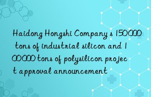 Haidong Hongshi Company s 150 000 tons of industrial silicon and 100 000 tons of polysilicon project approval announcement