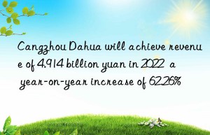 Cangzhou Dahua will achieve revenue of 4.914 billion yuan in 2022  a year-on-year increase of 62.26%