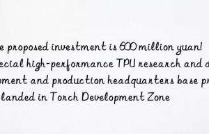 The proposed investment is 600 million yuan!  Special high-performance TPU research and development and production headquarters base project landed in Torch Development Zone