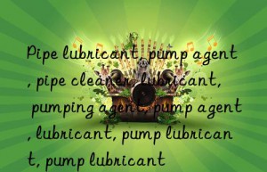 Pipe lubricant, pump agent, pipe cleaner, lubricant, pumping agent, pump agent, lubricant, pump lubricant, pump lubricant