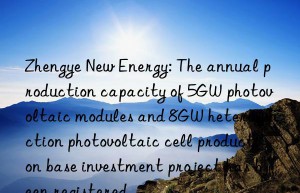 Zhengye New Energy: The annual production capacity of 5GW photovoltaic modules and 8GW heterojunction photovoltaic cell production base investment project has been registered