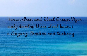 Henan Iron and Steel Group: Vigorously develop three steel bases in Anyang  Zhoukou and Xuchang