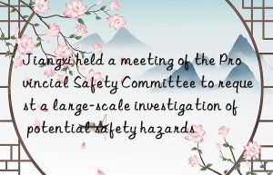 Jiangxi held a meeting of the Provincial Safety Committee to request a large-scale investigation of potential safety hazards