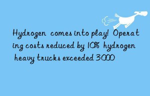 Hydrogen  comes into play!  Operating costs reduced by 10%  hydrogen heavy trucks exceeded 3 000