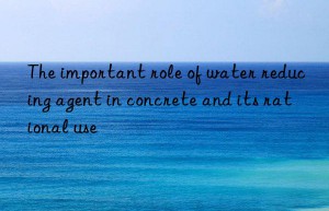 The important role of water reducing agent in concrete and its rational use