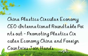 China Plastics Circular Economy CEO International Roundtable Points out – Promoting Plastics Circular Economy China and Foreign Countries Join Hands